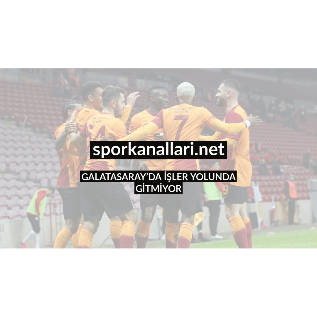 GALATASARAY’DA İŞLER YOLUNDA GİTMİYOR