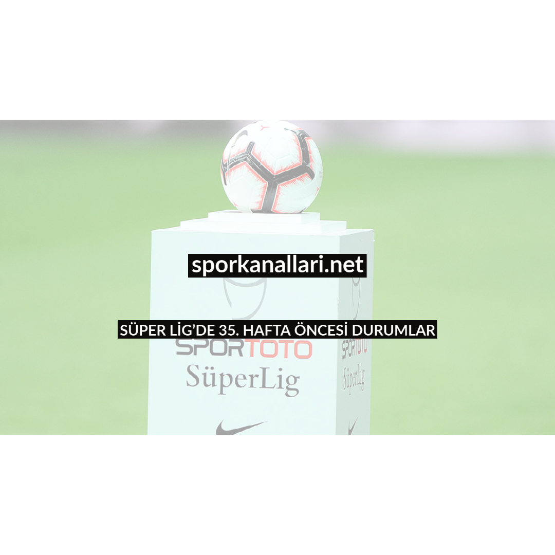 SÜPER LİG’DE 35. HAFTA ÖNCESİ DURUMLAR