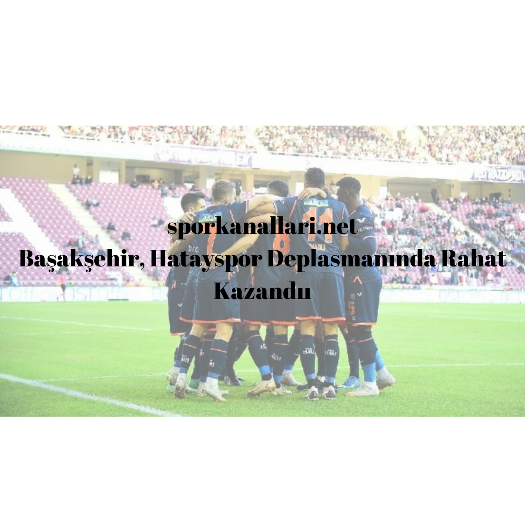 Başakşehir, Hatayspor Deplasmanında Rahat Kazandı